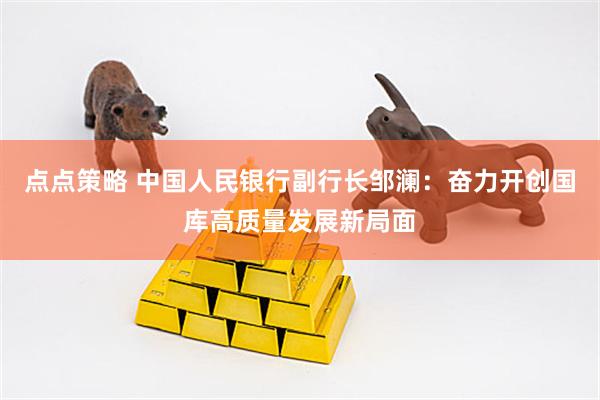 点点策略 中国人民银行副行长邹澜：奋力开创国库高质量发展新局面