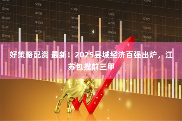 好策略配资 最新！2025县域经济百强出炉，江苏包揽前三甲
