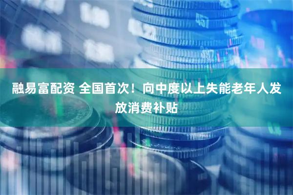 融易富配资 全国首次！向中度以上失能老年人发放消费补贴