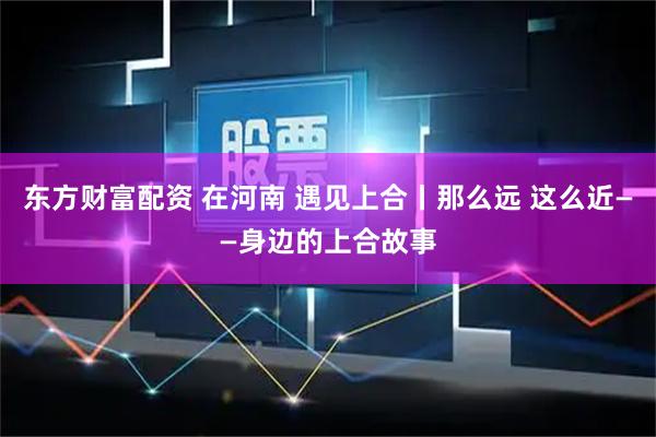 东方财富配资 在河南 遇见上合丨那么远 这么近——身边的上合故事