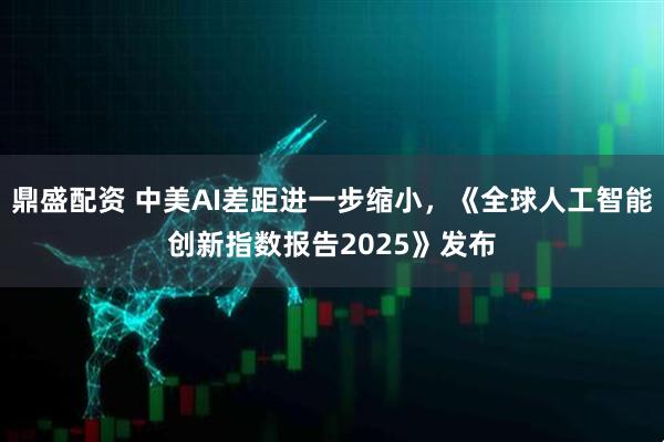 鼎盛配资 中美AI差距进一步缩小，《全球人工智能创新指数报告2025》发布
