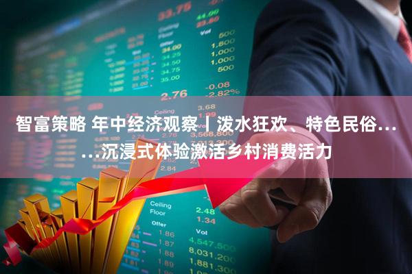 智富策略 年中经济观察丨泼水狂欢、特色民俗……沉浸式体验激活乡村消费活力