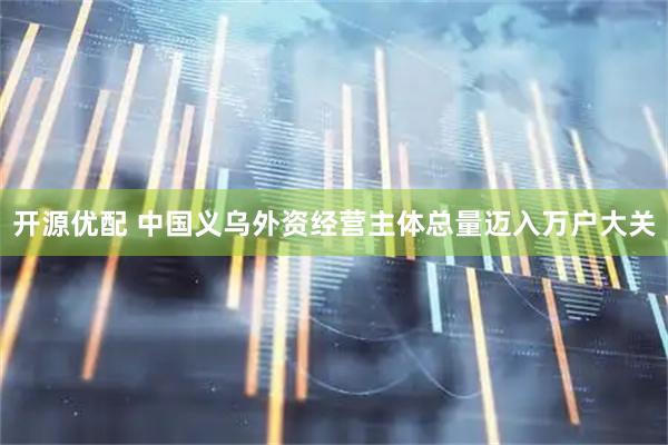 开源优配 中国义乌外资经营主体总量迈入万户大关