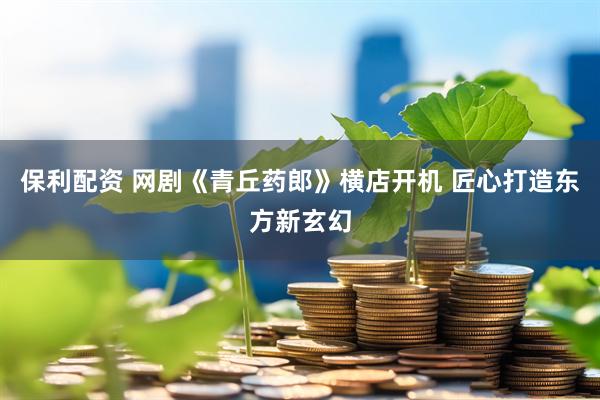 保利配资 网剧《青丘药郎》横店开机 匠心打造东方新玄幻