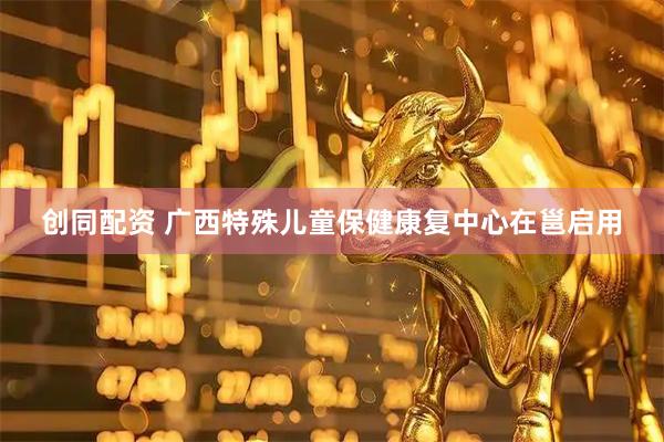 创同配资 广西特殊儿童保健康复中心在邕启用
