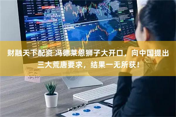 财融天下配资 冯德莱恩狮子大开口，向中国提出三大荒唐要求，结果一无所获！