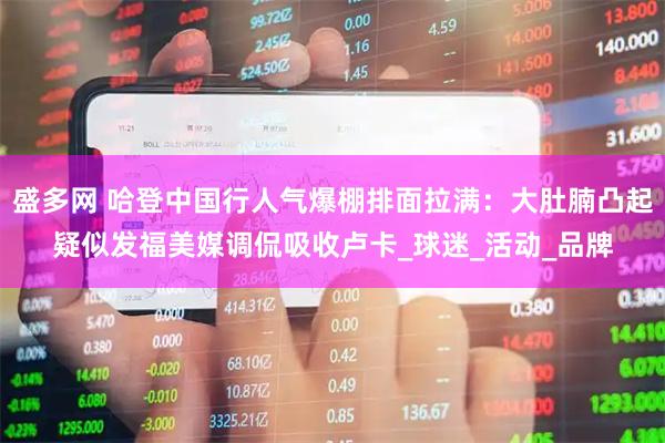 盛多网 哈登中国行人气爆棚排面拉满：大肚腩凸起疑似发福美媒调侃吸收卢卡_球迷_活动_品牌