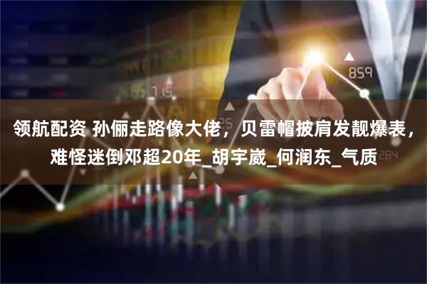 领航配资 孙俪走路像大佬，贝雷帽披肩发靓爆表，难怪迷倒邓超20年_胡宇崴_何润东_气质