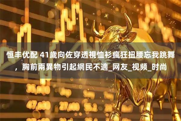 恒丰优配 41歲向佐穿透視恤衫瘋狂扭腰忘我跳舞，胸前兩異物引起網民不適_网友_视频_时尚