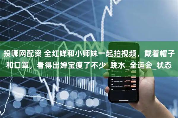 投哪网配资 全红婵和小师妹一起拍视频，戴着帽子和口罩，看得出婵宝瘦了不少_跳水_全运会_状态