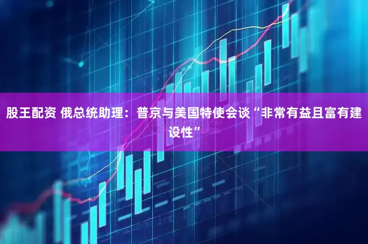 股王配资 俄总统助理：普京与美国特使会谈“非常有益且富有建设性”
