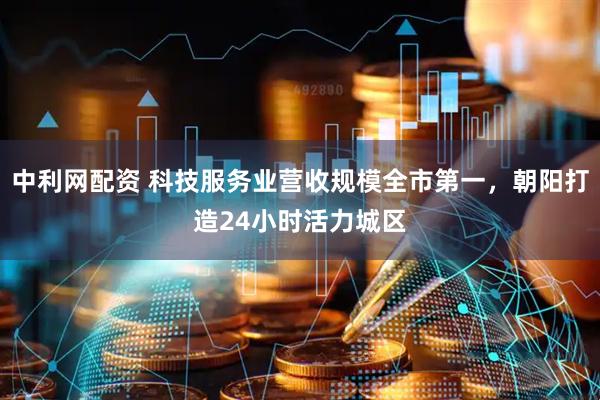 中利网配资 科技服务业营收规模全市第一，朝阳打造24小时活力城区