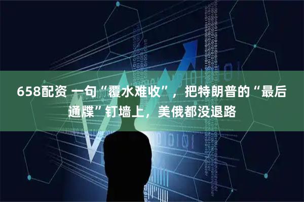 658配资 一句“覆水难收”，把特朗普的“最后通牒”钉墙上，美俄都没退路