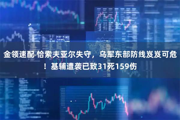 金领速配 恰索夫亚尔失守，乌军东部防线岌岌可危！基辅遭袭已致31死159伤