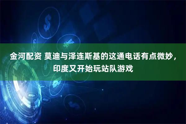 金河配资 莫迪与泽连斯基的这通电话有点微妙，印度又开始玩站队游戏