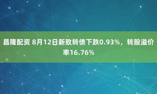 昌隆配资 8月12日新致转债下跌0.93%，转股溢价率16.76%