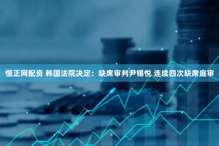 恒正网配资 韩国法院决定：缺席审判尹锡悦 连续四次缺席庭审
