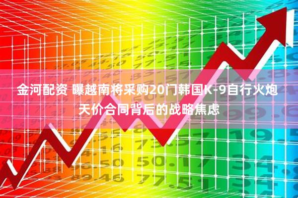 金河配资 曝越南将采购20门韩国K-9自行火炮 天价合同背后的战略焦虑