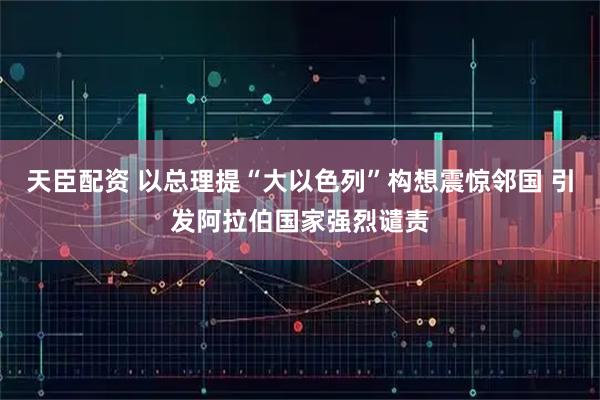 天臣配资 以总理提“大以色列”构想震惊邻国 引发阿拉伯国家强烈谴责