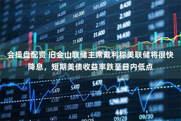 会操盘配资 旧金山联储主席戴利称美联储将很快降息，短期美债收益率跌至日内低点