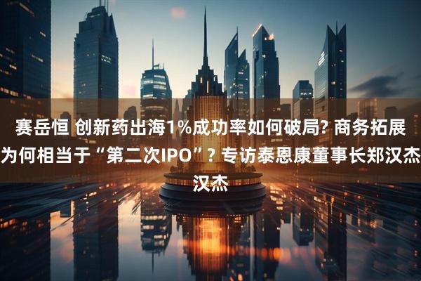 赛岳恒 创新药出海1%成功率如何破局? 商务拓展为何相当于“第二次IPO”? 专访泰恩康董事长郑汉杰