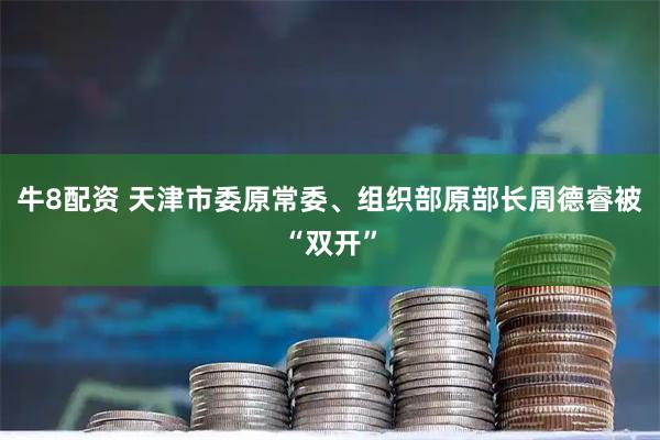 牛8配资 天津市委原常委、组织部原部长周德睿被“双开”