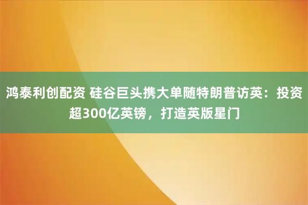 鸿泰利创配资 硅谷巨头携大单随特朗普访英：投资超300亿英镑，打造英版星门