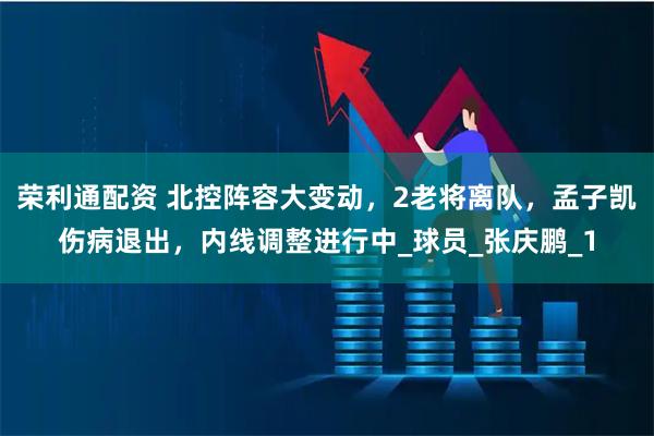 荣利通配资 北控阵容大变动，2老将离队，孟子凯伤病退出，内线调整进行中_球员_张庆鹏_1