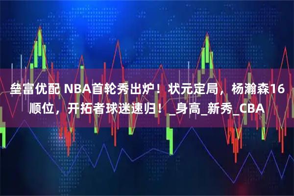 垒富优配 NBA首轮秀出炉！状元定局，杨瀚森16顺位，开拓者球迷速归！_身高_新秀_CBA
