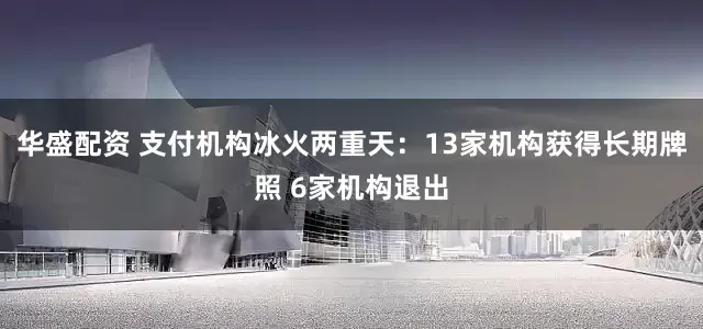 华盛配资 支付机构冰火两重天：13家机构获得长期牌照 6家机构退出