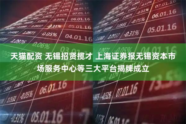 天猫配资 无锡招贤揽才 上海证券报无锡资本市场服务中心等三大平台揭牌成立