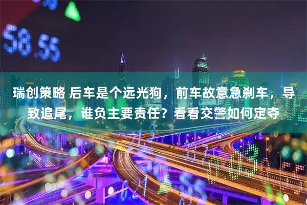 瑞创策略 后车是个远光狗，前车故意急刹车，导致追尾，谁负主要责任？看看交警如何定夺