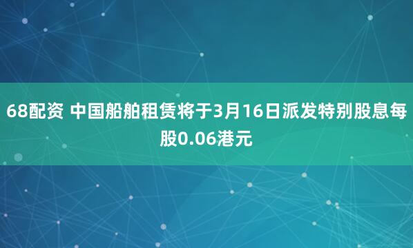68配资 中国船舶租赁将于3月16日派发特别股息每股0.06港元