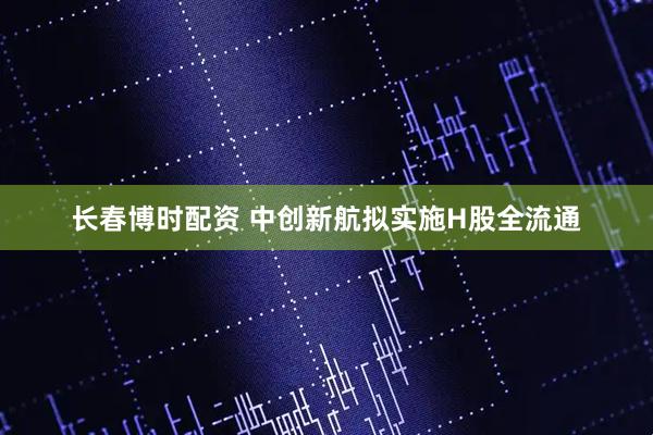 长春博时配资 中创新航拟实施H股全流通