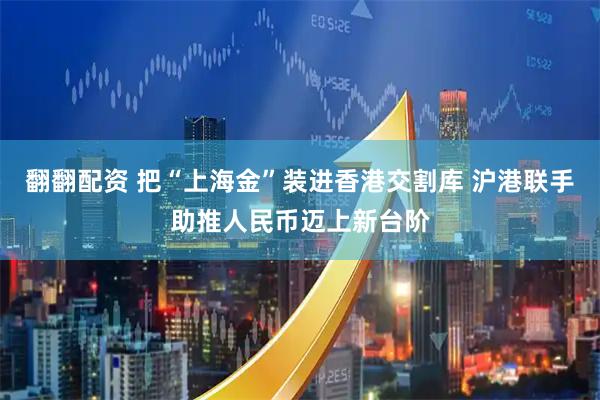 翻翻配资 把“上海金”装进香港交割库 沪港联手助推人民币迈上新台阶